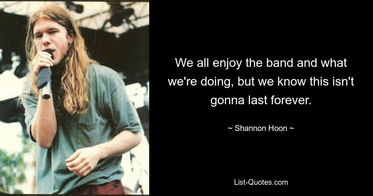 We all enjoy the band and what we're doing, but we know this isn't gonna last forever. — © Shannon Hoon