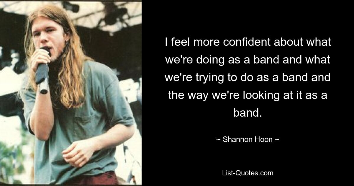 I feel more confident about what we're doing as a band and what we're trying to do as a band and the way we're looking at it as a band. — © Shannon Hoon