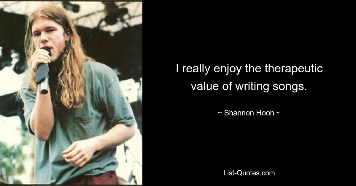 I really enjoy the therapeutic value of writing songs. — © Shannon Hoon