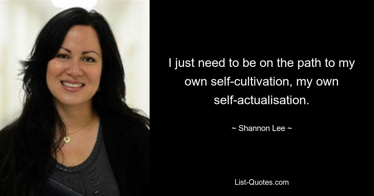 I just need to be on the path to my own self-cultivation, my own self-actualisation. — © Shannon Lee