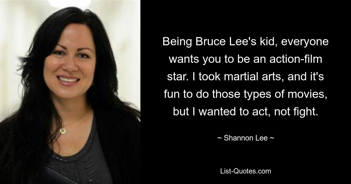 Being Bruce Lee's kid, everyone wants you to be an action-film star. I took martial arts, and it's fun to do those types of movies, but I wanted to act, not fight. — © Shannon Lee