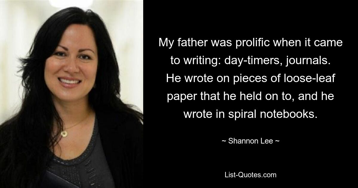 My father was prolific when it came to writing: day-timers, journals. He wrote on pieces of loose-leaf paper that he held on to, and he wrote in spiral notebooks. — © Shannon Lee