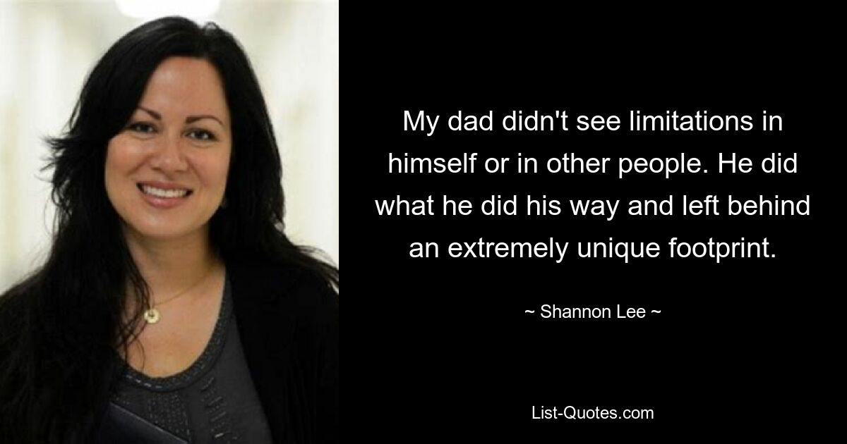 My dad didn't see limitations in himself or in other people. He did what he did his way and left behind an extremely unique footprint. — © Shannon Lee