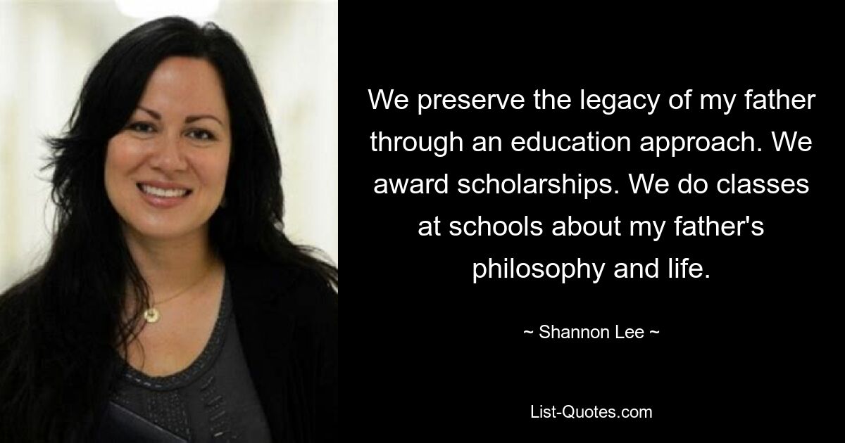 We preserve the legacy of my father through an education approach. We award scholarships. We do classes at schools about my father's philosophy and life. — © Shannon Lee