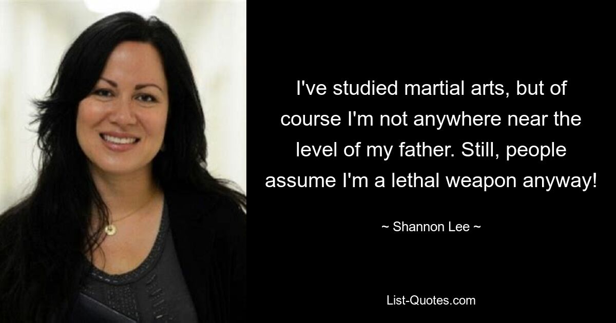 I've studied martial arts, but of course I'm not anywhere near the level of my father. Still, people assume I'm a lethal weapon anyway! — © Shannon Lee