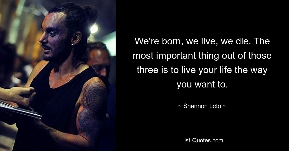 We're born, we live, we die. The most important thing out of those three is to live your life the way you want to. — © Shannon Leto