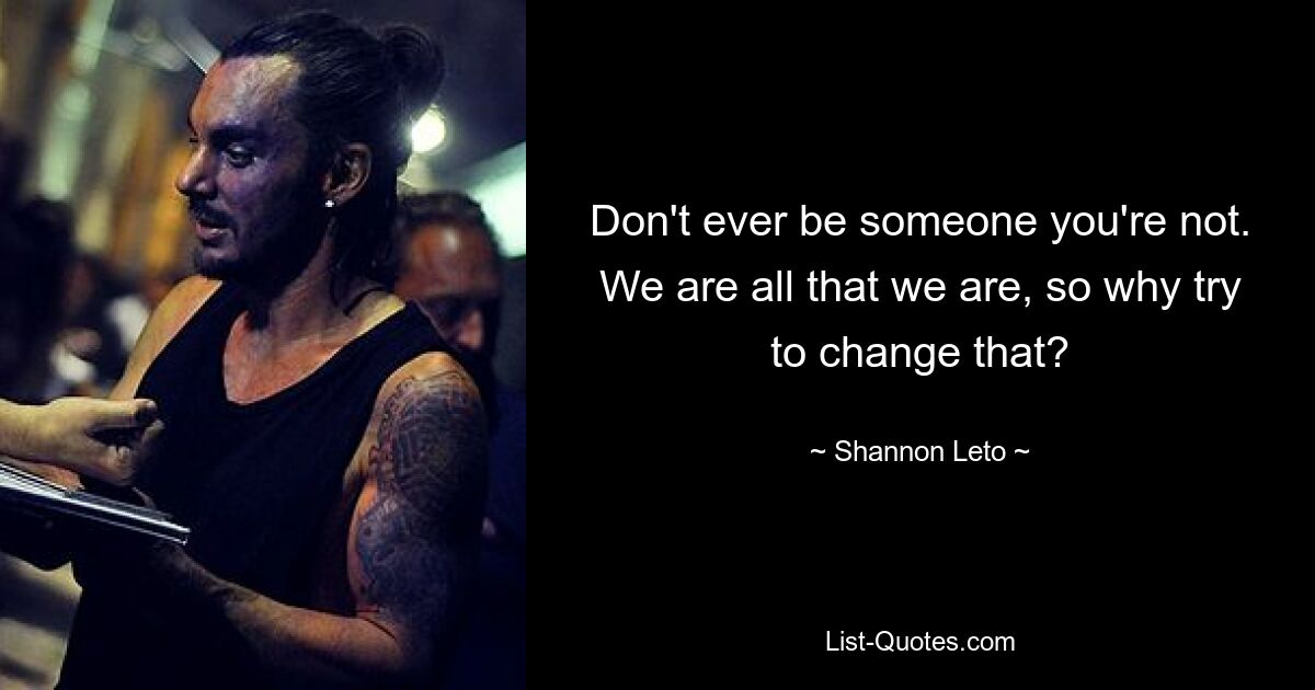 Don't ever be someone you're not. We are all that we are, so why try to change that? — © Shannon Leto