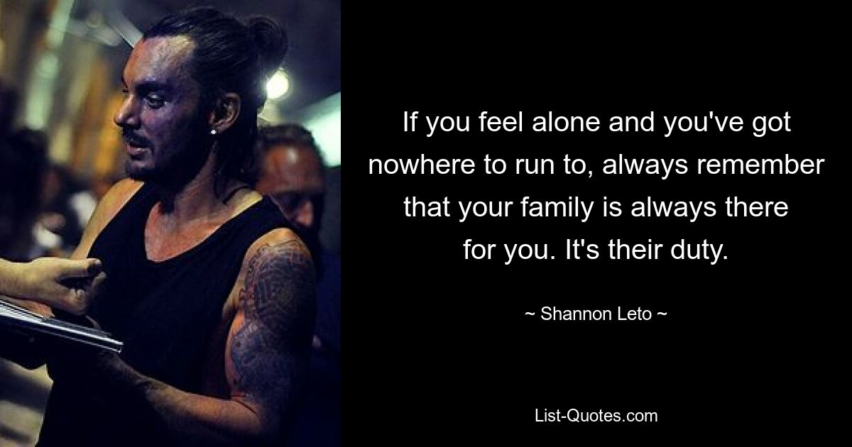 If you feel alone and you've got nowhere to run to, always remember that your family is always there for you. It's their duty. — © Shannon Leto