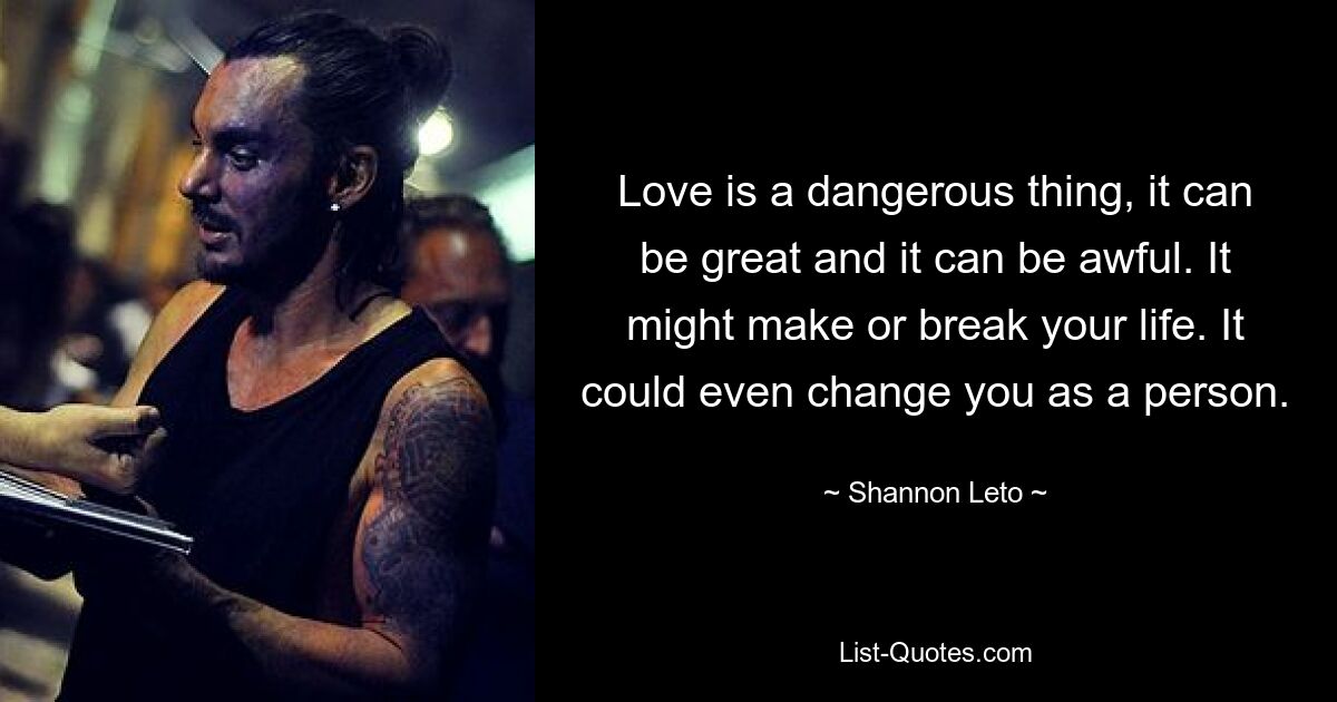 Love is a dangerous thing, it can be great and it can be awful. It might make or break your life. It could even change you as a person. — © Shannon Leto