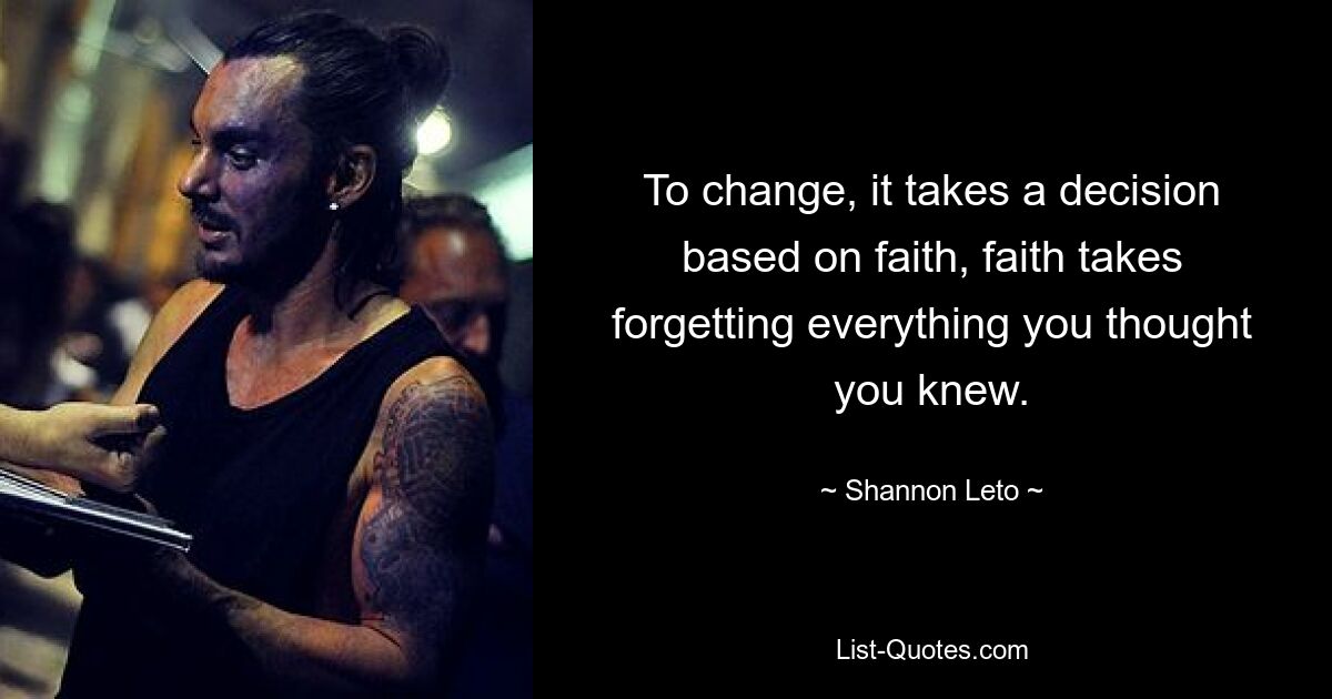 To change, it takes a decision based on faith, faith takes forgetting everything you thought you knew. — © Shannon Leto