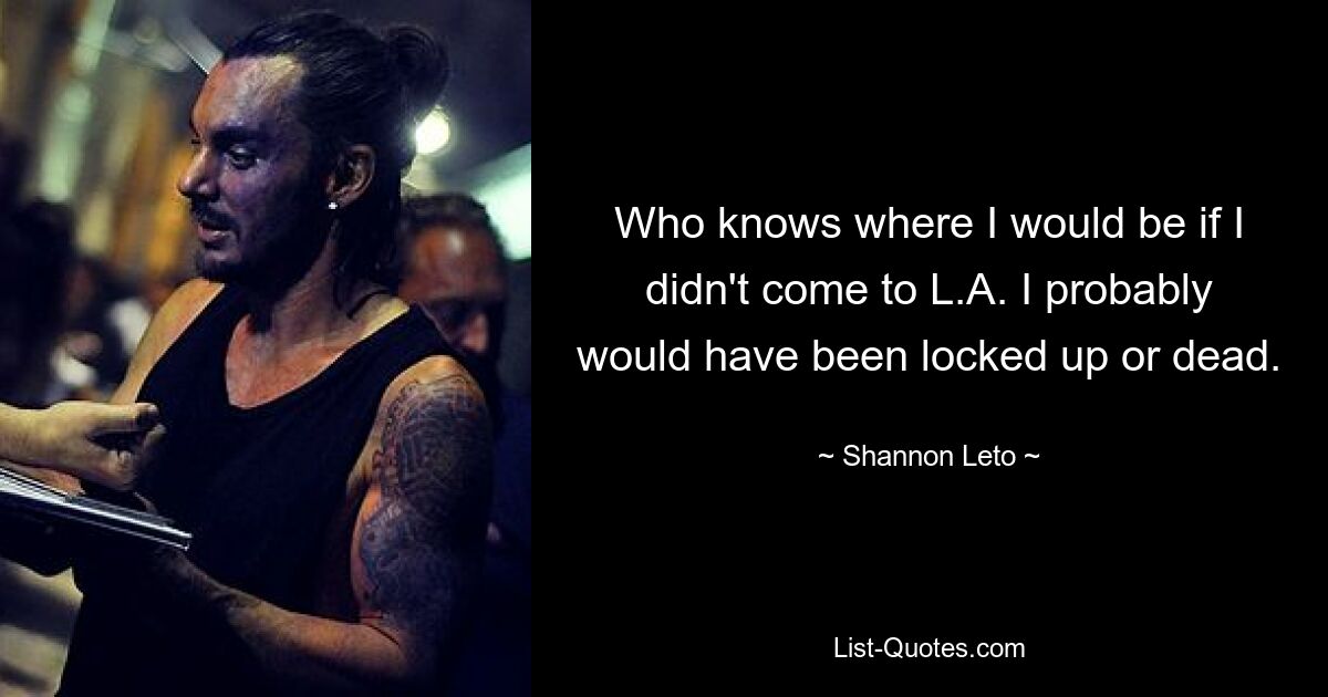 Who knows where I would be if I didn't come to L.A. I probably would have been locked up or dead. — © Shannon Leto