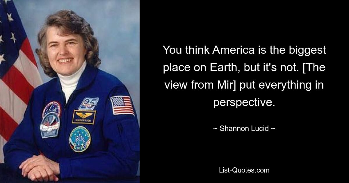 You think America is the biggest place on Earth, but it's not. [The view from Mir] put everything in perspective. — © Shannon Lucid