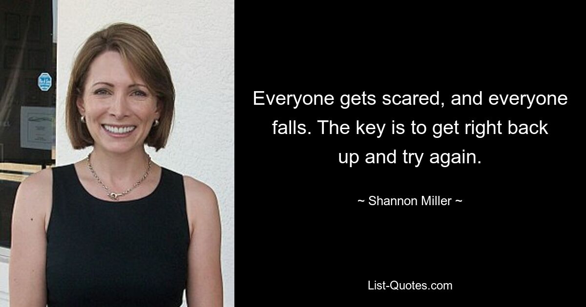 Everyone gets scared, and everyone falls. The key is to get right back up and try again. — © Shannon Miller