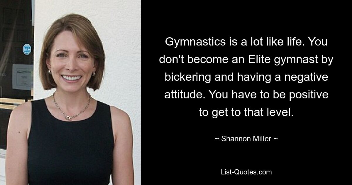 Gymnastics is a lot like life. You don't become an Elite gymnast by bickering and having a negative attitude. You have to be positive to get to that level. — © Shannon Miller