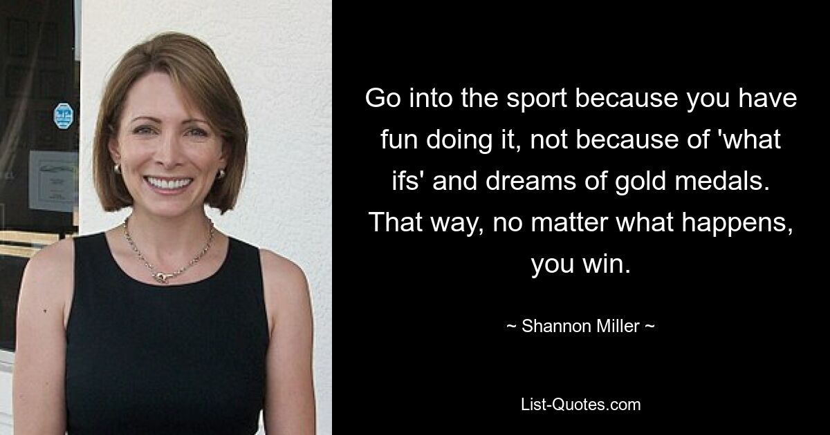 Go into the sport because you have fun doing it, not because of 'what ifs' and dreams of gold medals. That way, no matter what happens, you win. — © Shannon Miller