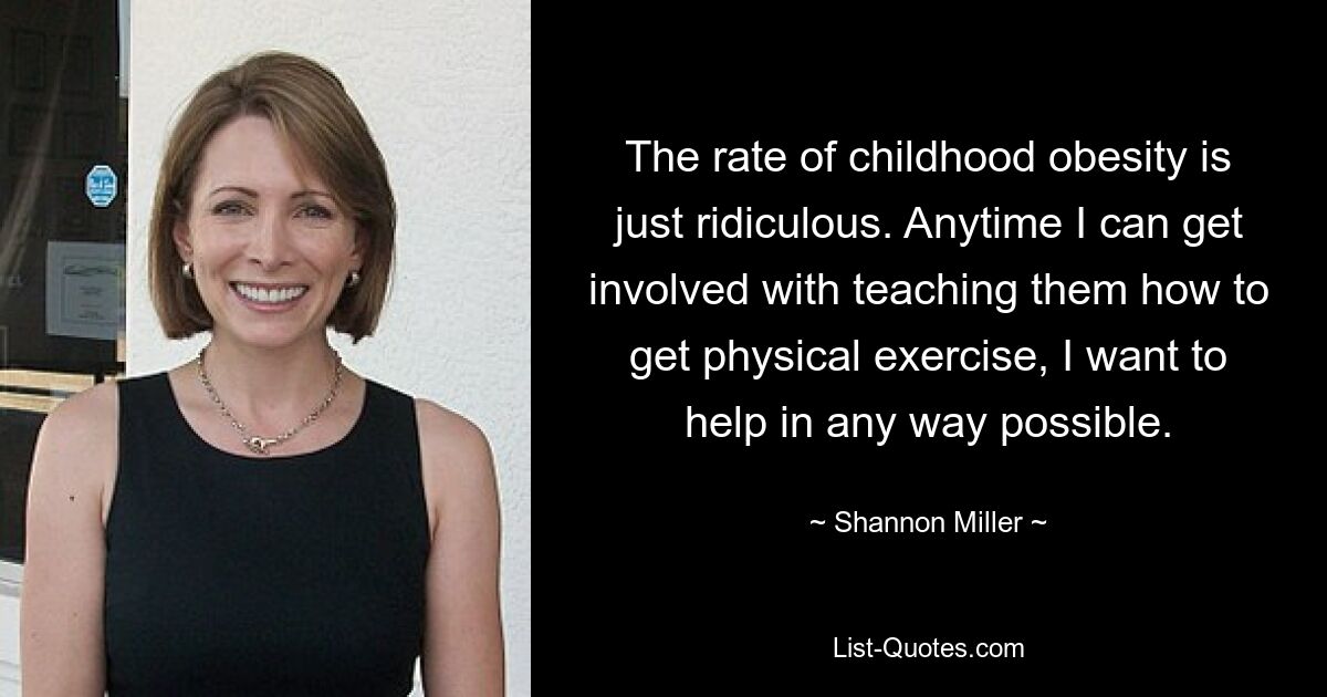 The rate of childhood obesity is just ridiculous. Anytime I can get involved with teaching them how to get physical exercise, I want to help in any way possible. — © Shannon Miller