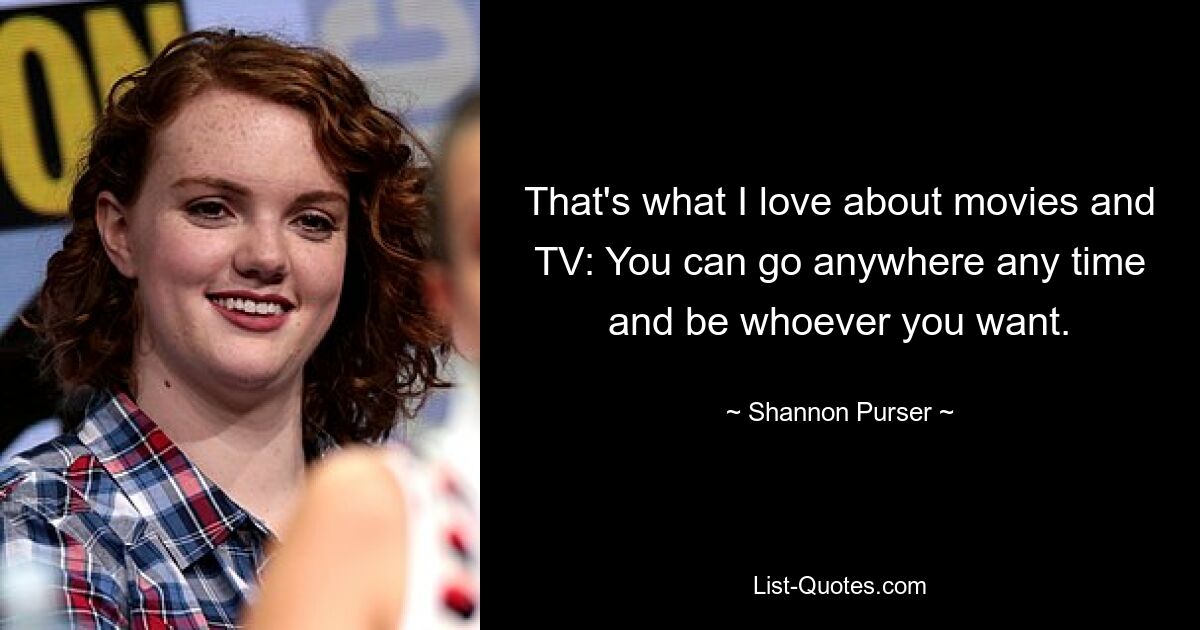 That's what I love about movies and TV: You can go anywhere any time and be whoever you want. — © Shannon Purser