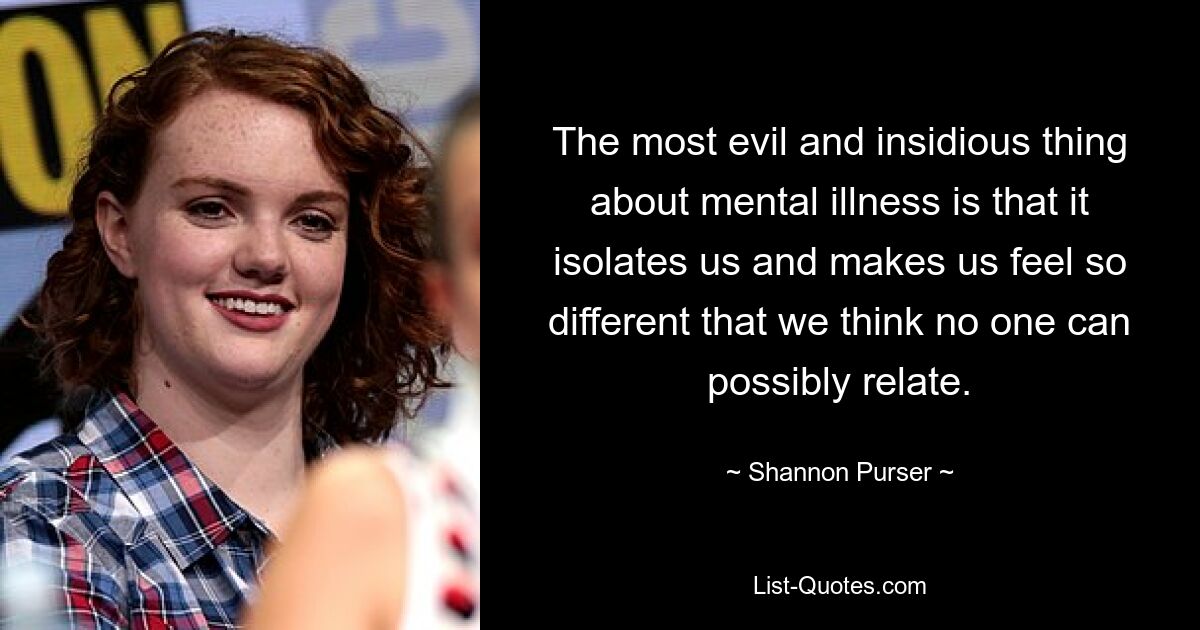 The most evil and insidious thing about mental illness is that it isolates us and makes us feel so different that we think no one can possibly relate. — © Shannon Purser