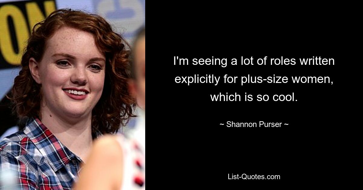 I'm seeing a lot of roles written explicitly for plus-size women, which is so cool. — © Shannon Purser