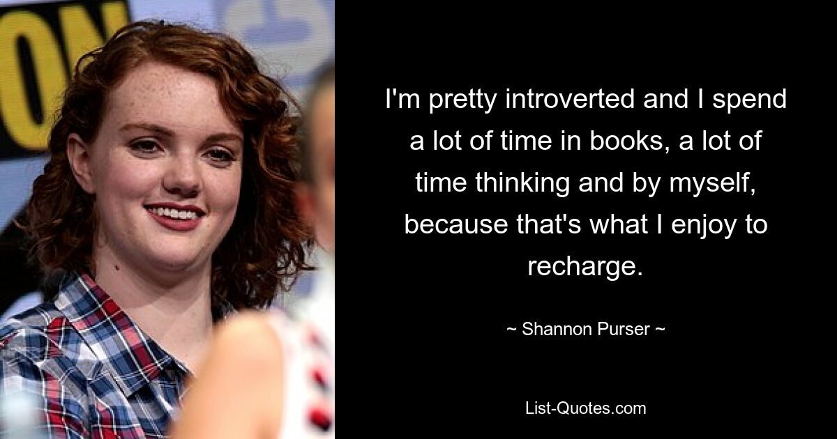 I'm pretty introverted and I spend a lot of time in books, a lot of time thinking and by myself, because that's what I enjoy to recharge. — © Shannon Purser