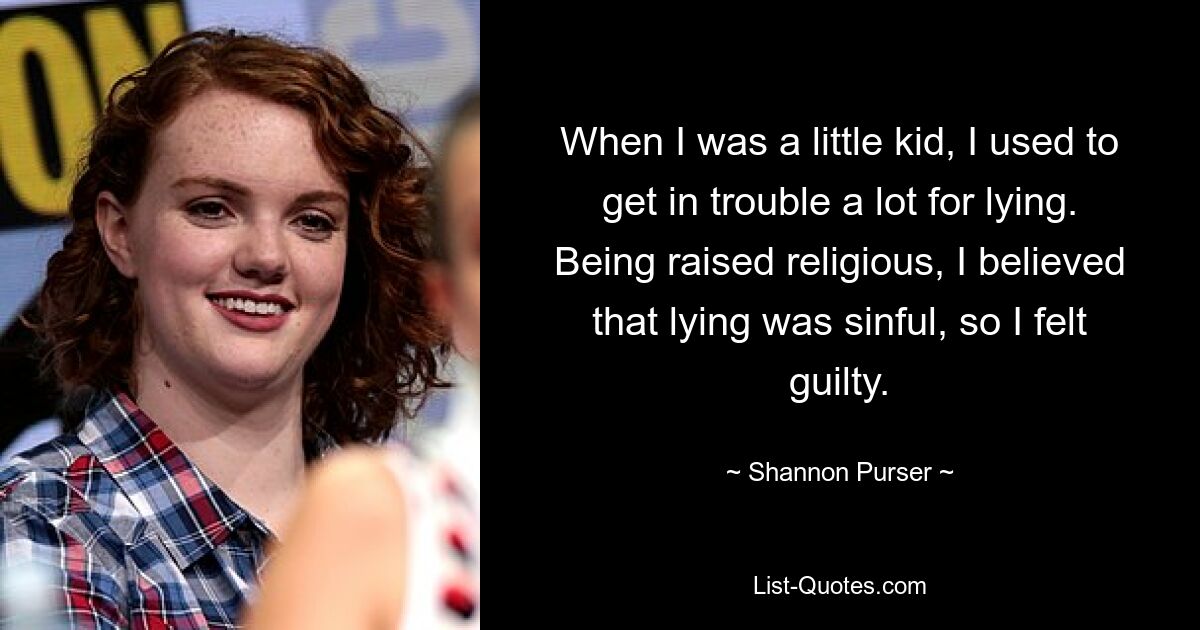 When I was a little kid, I used to get in trouble a lot for lying. Being raised religious, I believed that lying was sinful, so I felt guilty. — © Shannon Purser