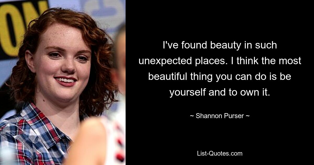 I've found beauty in such unexpected places. I think the most beautiful thing you can do is be yourself and to own it. — © Shannon Purser