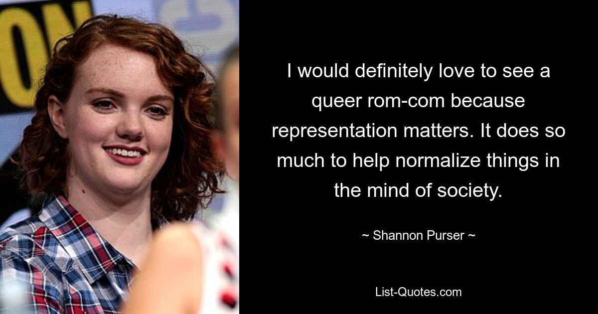 I would definitely love to see a queer rom-com because representation matters. It does so much to help normalize things in the mind of society. — © Shannon Purser