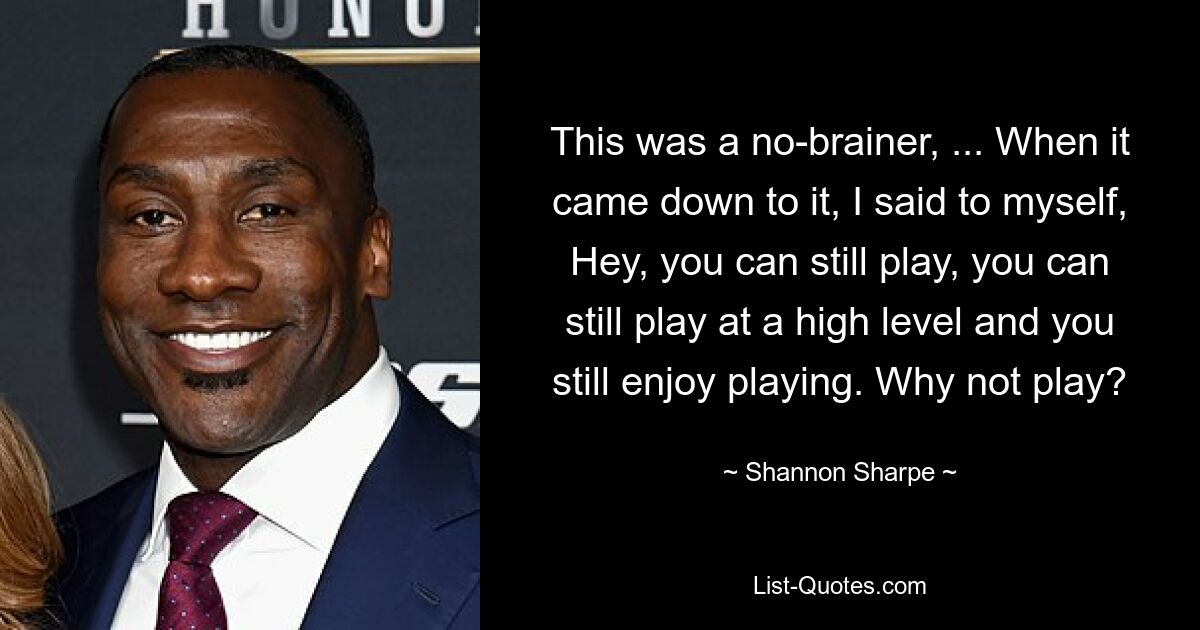 This was a no-brainer, ... When it came down to it, I said to myself, Hey, you can still play, you can still play at a high level and you still enjoy playing. Why not play? — © Shannon Sharpe