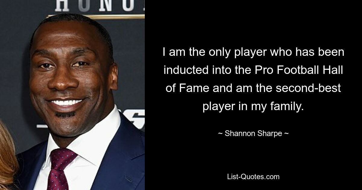 I am the only player who has been inducted into the Pro Football Hall of Fame and am the second-best player in my family. — © Shannon Sharpe