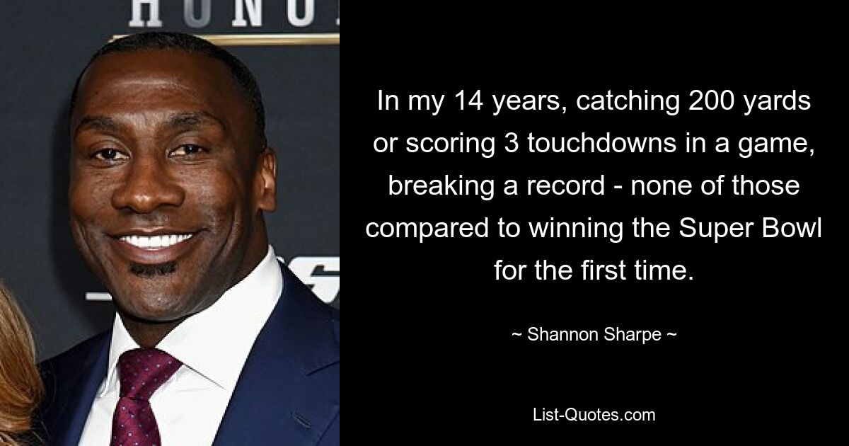 In my 14 years, catching 200 yards or scoring 3 touchdowns in a game, breaking a record - none of those compared to winning the Super Bowl for the first time. — © Shannon Sharpe