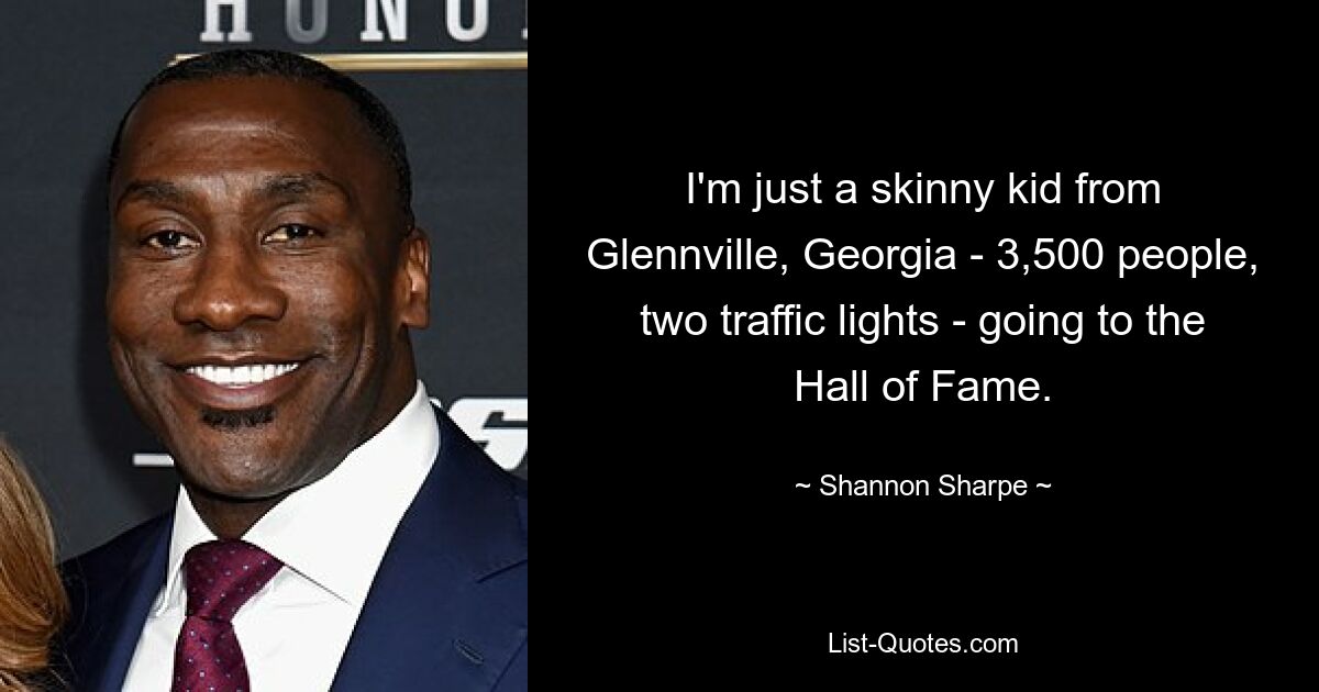 I'm just a skinny kid from Glennville, Georgia - 3,500 people, two traffic lights - going to the Hall of Fame. — © Shannon Sharpe