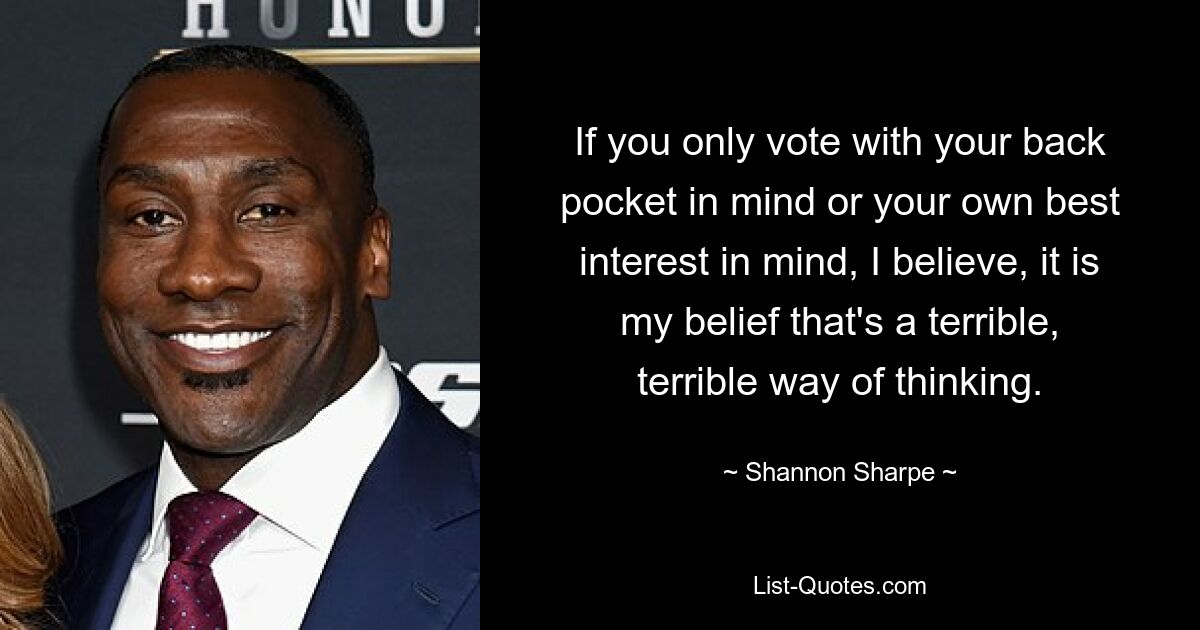 If you only vote with your back pocket in mind or your own best interest in mind, I believe, it is my belief that's a terrible, terrible way of thinking. — © Shannon Sharpe