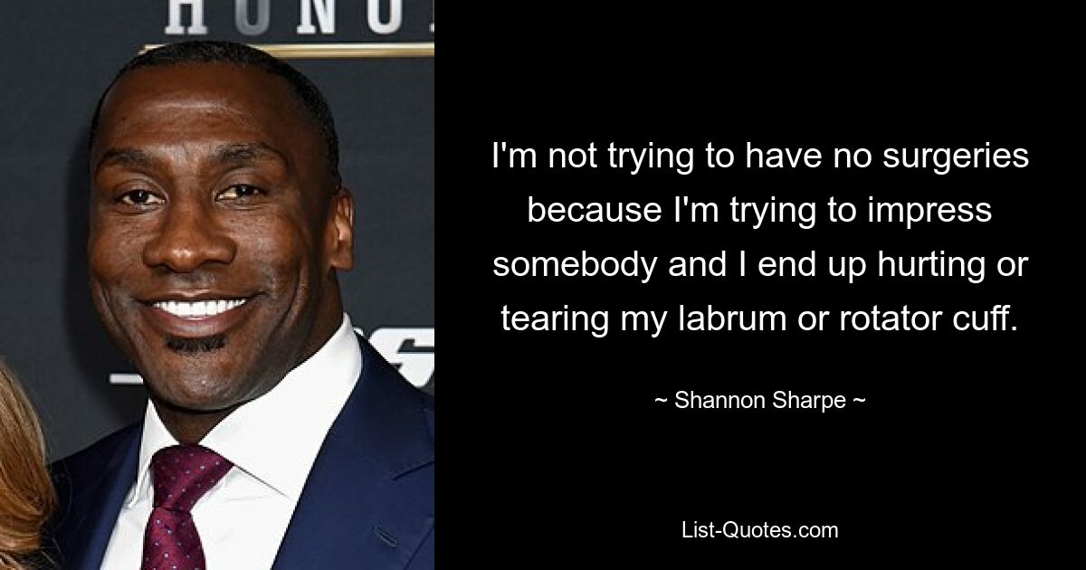 I'm not trying to have no surgeries because I'm trying to impress somebody and I end up hurting or tearing my labrum or rotator cuff. — © Shannon Sharpe