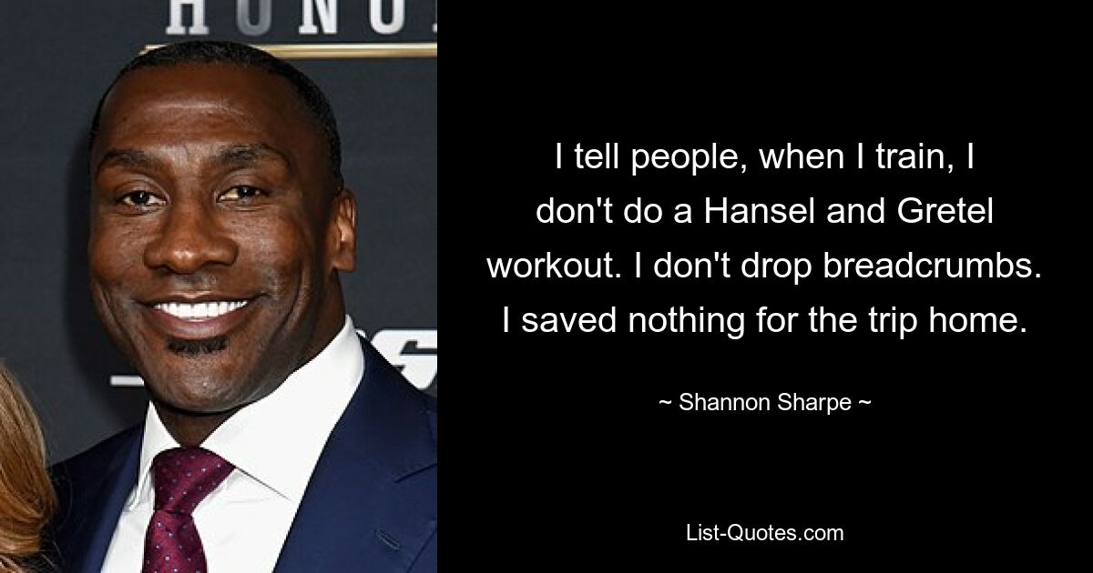 I tell people, when I train, I don't do a Hansel and Gretel workout. I don't drop breadcrumbs. I saved nothing for the trip home. — © Shannon Sharpe