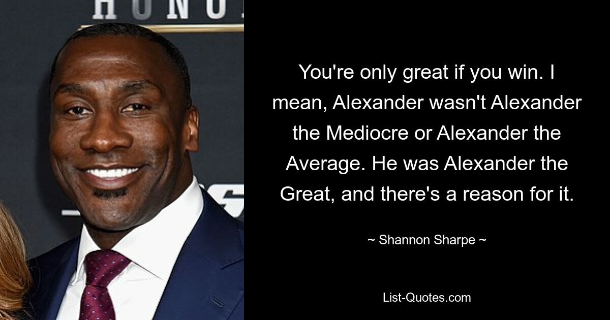 You're only great if you win. I mean, Alexander wasn't Alexander the Mediocre or Alexander the Average. He was Alexander the Great, and there's a reason for it. — © Shannon Sharpe