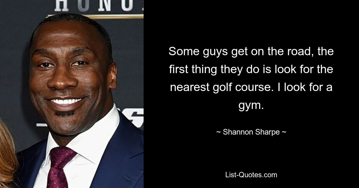 Some guys get on the road, the first thing they do is look for the nearest golf course. I look for a gym. — © Shannon Sharpe