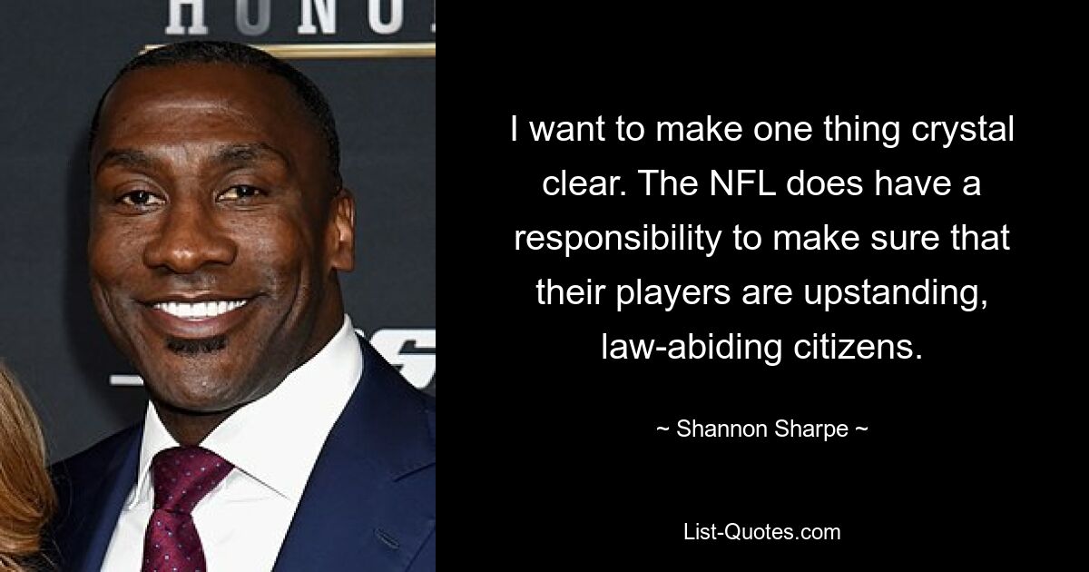 I want to make one thing crystal clear. The NFL does have a responsibility to make sure that their players are upstanding, law-abiding citizens. — © Shannon Sharpe