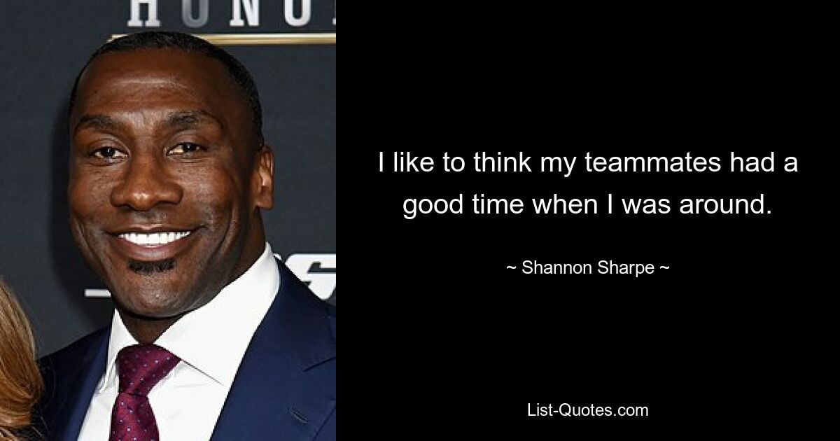 I like to think my teammates had a good time when I was around. — © Shannon Sharpe