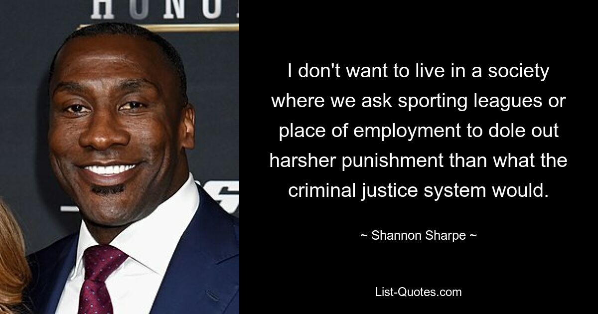 I don't want to live in a society where we ask sporting leagues or place of employment to dole out harsher punishment than what the criminal justice system would. — © Shannon Sharpe