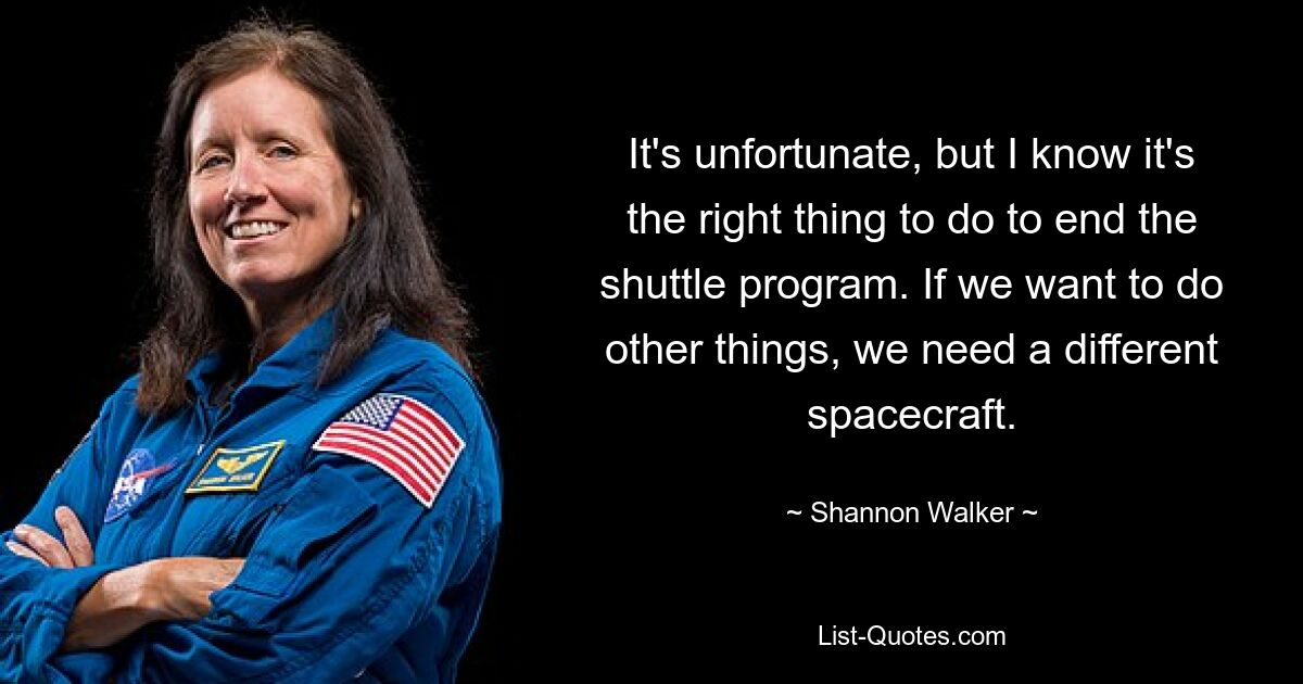 It's unfortunate, but I know it's the right thing to do to end the shuttle program. If we want to do other things, we need a different spacecraft. — © Shannon Walker