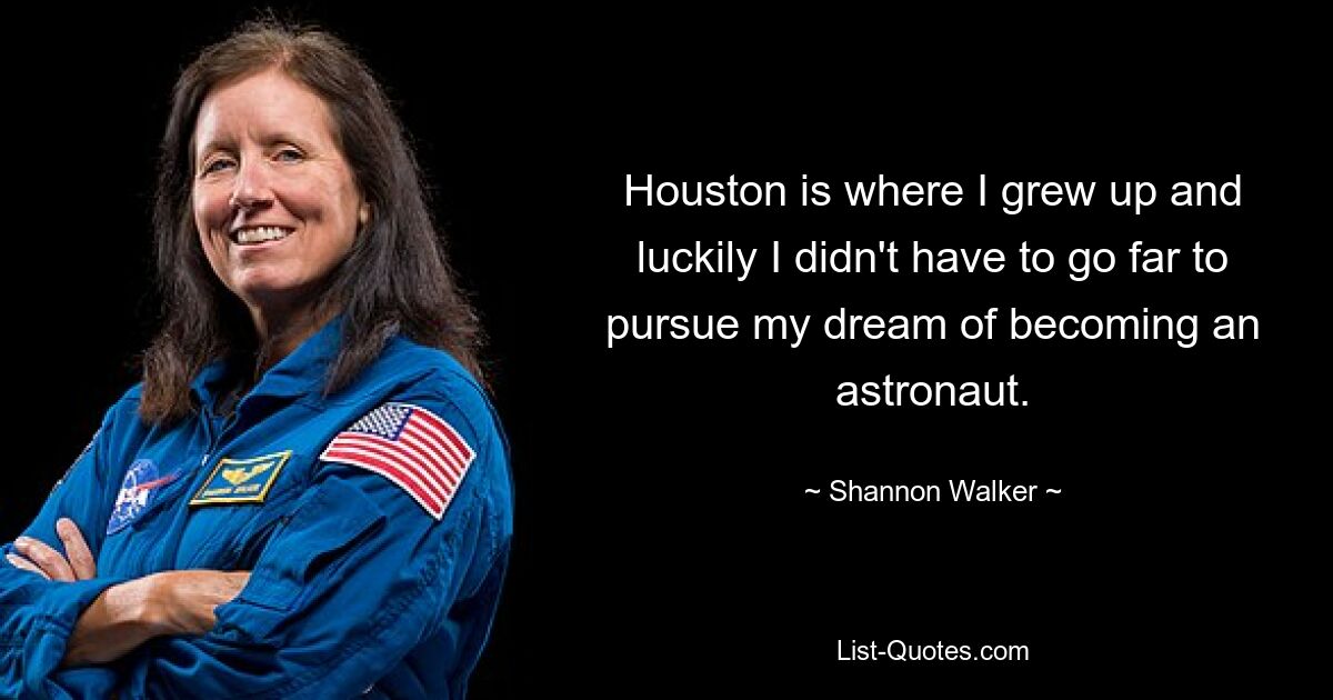 Houston is where I grew up and luckily I didn't have to go far to pursue my dream of becoming an astronaut. — © Shannon Walker