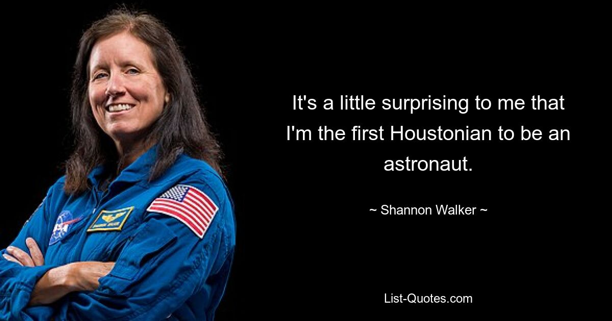 It's a little surprising to me that I'm the first Houstonian to be an astronaut. — © Shannon Walker