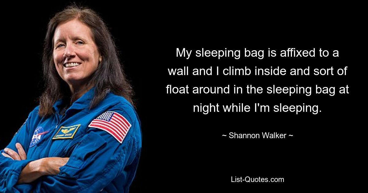 My sleeping bag is affixed to a wall and I climb inside and sort of float around in the sleeping bag at night while I'm sleeping. — © Shannon Walker