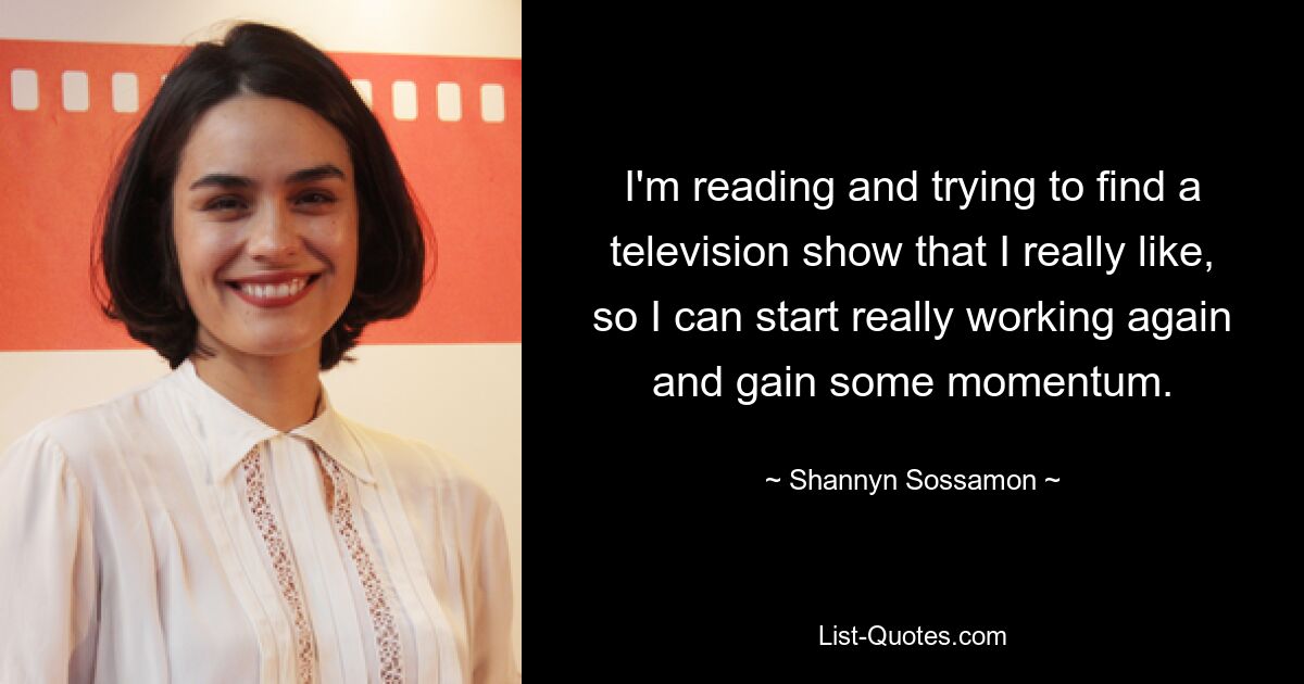 I'm reading and trying to find a television show that I really like, so I can start really working again and gain some momentum. — © Shannyn Sossamon