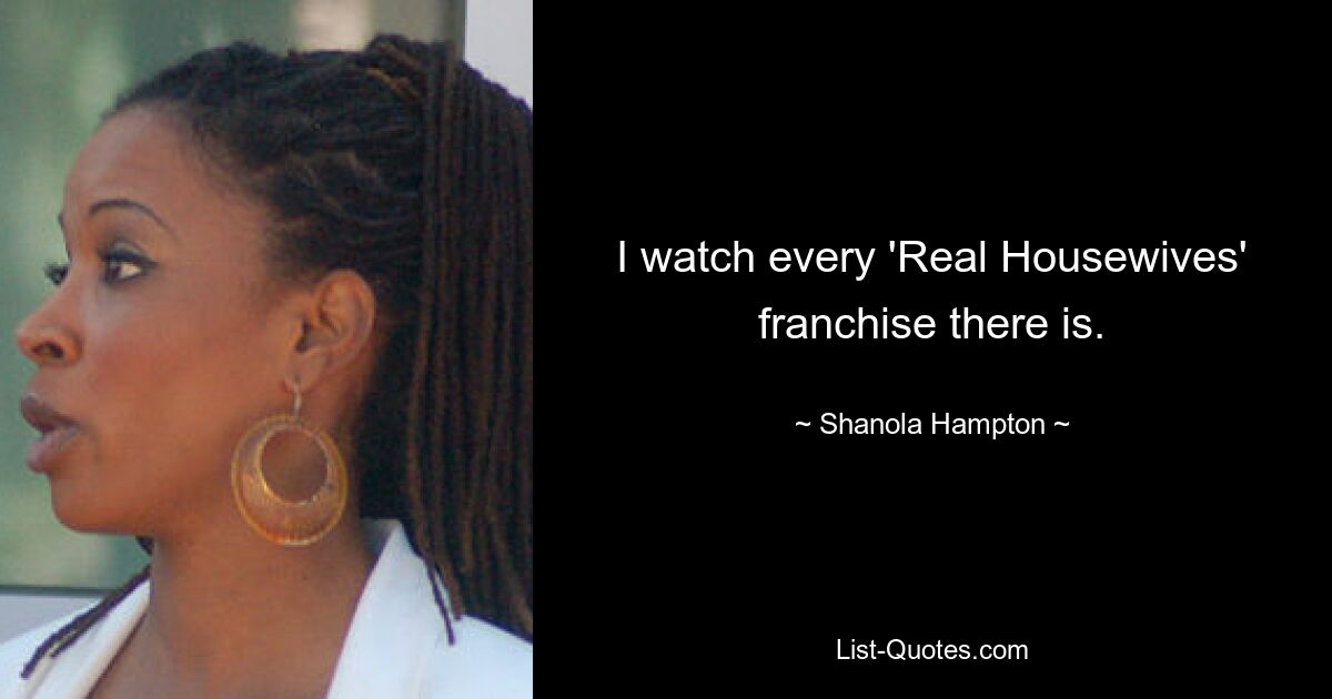 I watch every 'Real Housewives' franchise there is. — © Shanola Hampton