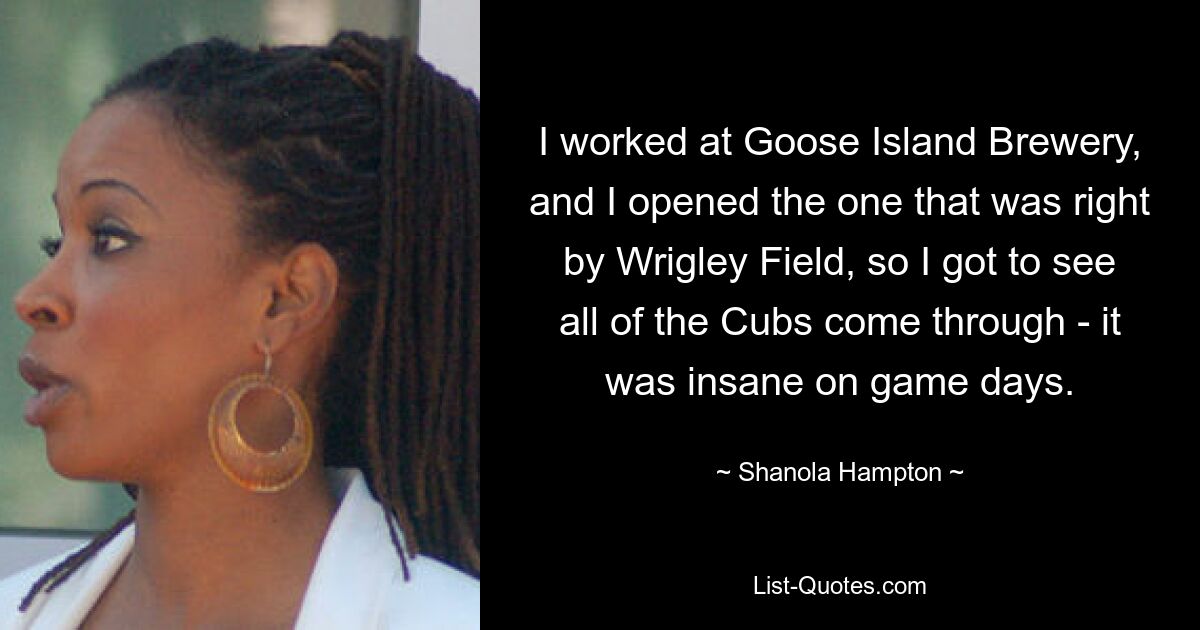 I worked at Goose Island Brewery, and I opened the one that was right by Wrigley Field, so I got to see all of the Cubs come through - it was insane on game days. — © Shanola Hampton