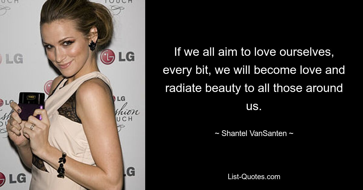 If we all aim to love ourselves, every bit, we will become love and radiate beauty to all those around us. — © Shantel VanSanten