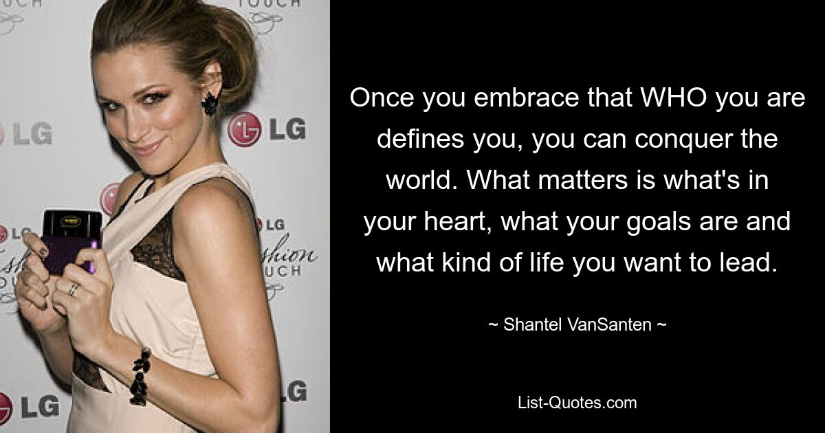 Once you embrace that WHO you are defines you, you can conquer the world. What matters is what's in your heart, what your goals are and what kind of life you want to lead. — © Shantel VanSanten