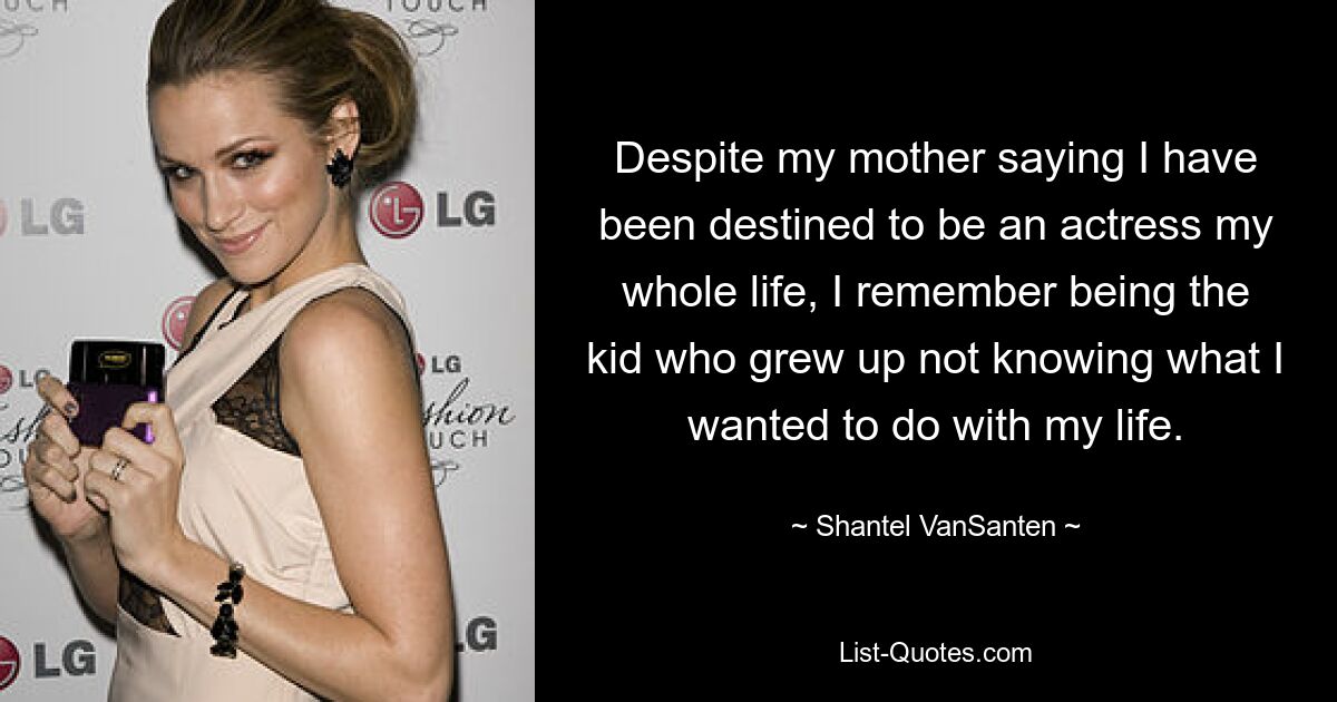 Despite my mother saying I have been destined to be an actress my whole life, I remember being the kid who grew up not knowing what I wanted to do with my life. — © Shantel VanSanten