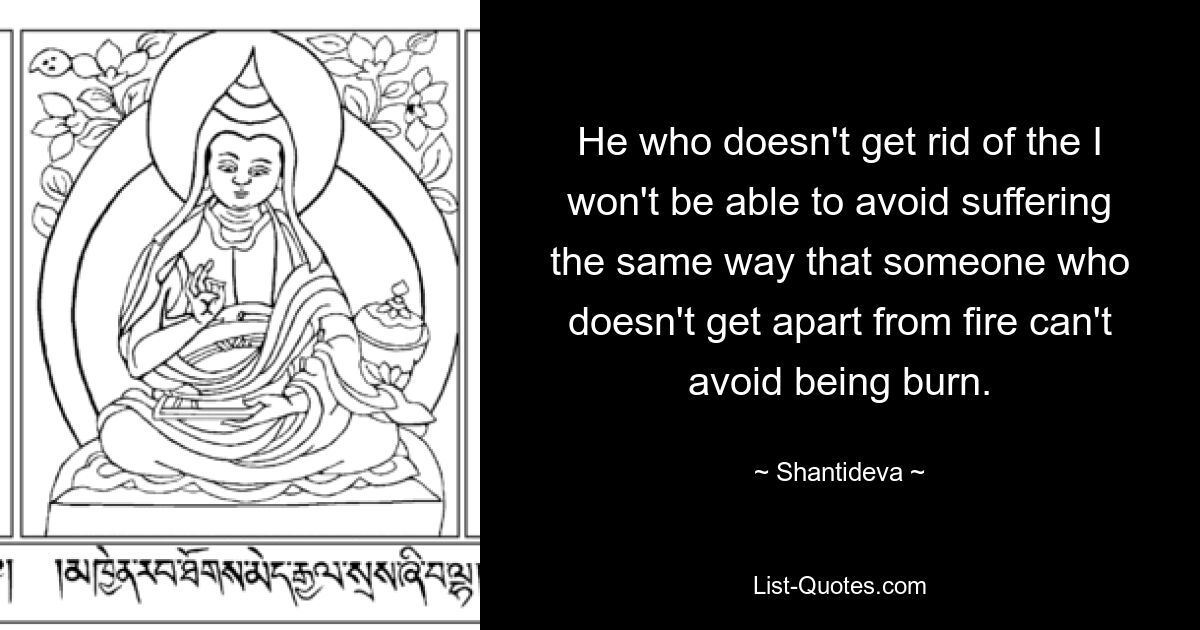 He who doesn't get rid of the I won't be able to avoid suffering the same way that someone who doesn't get apart from fire can't avoid being burn. — © Shantideva